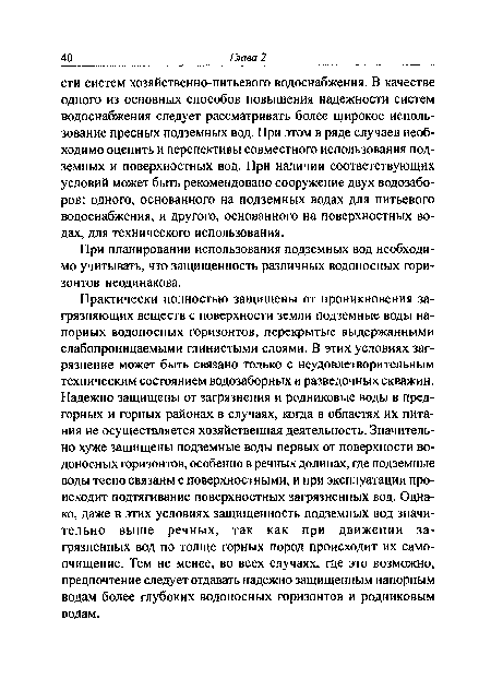 Практически полностью защищены от проникновения загрязняющих веществ с поверхности земли подземные воды напорных водоносных горизонтов, перекрытые выдержанными слабопроницаемыми глинистыми слоями. В этих условиях загрязнение может быть связано только с неудовлетворительным техническим состоянием водозаборных и разведочных скважин. Надежно защищены от загрязнения и родниковые воды в предгорных и горных районах в случаях, когда в областях их питания не осуществляется хозяйственная деятельность. Значительно хуже защищены подземные воды первых от поверхности водоносных горизонтов, особенно в речных долинах, где подземные воды тесно связаны с поверхностными, и при эксплуатации происходит подтягивание поверхностных загрязненных вод. Однако, даже в этих условиях защищенность подземных вод значительно выше речных, так как при движении загрязненных вод по толще горных пород происходит их самоочищение. Тем не менее, во всех случаях, где это возможно, предпочтение следует отдавать надежно защищенным напорным водам более глубоких водоносных горизонтов и родниковым водам.