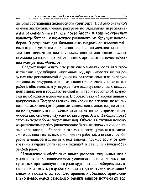 Следует подчеркнуть, что решение о проектировании и строительстве водозаборов подземных вод принимается не по результатам региональной оценки их естественных или эксплуатационных ресурсов, а только после проведения специальных работ с обязательным утверждением эксплуатационных запасов подземных вод в государственной или территориальной комиссии по полезным ископаемым. В соответствии с нормативными документами Государственной комиссии по запасам полезных ископаемых эксплуатационные запасы подземных вод по степени их изученности подразделяются на категории, причем выделяются как наиболее изученные категории А и Б, дающие право строить водозаборы подземных вод. Объем и методика поисково-разведочных работ (включающие бурение скважин и их опытные испытания, наблюдения за изменениями уровня и химического состава подземных вод и другие работы), а также способы расчета запасов подземных вод зависят прежде всего от конкретных гидрогеологических условий и степени изученности района работ.