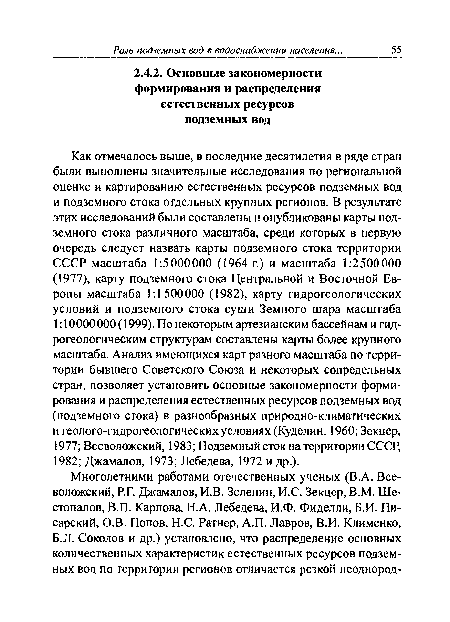 Как отмечалось выше, в последние десятилетия в ряде стран были выполнены значительные исследования по региональной оценке и картированию естественных ресурсов подземных вод и подземного стока отдельных крупных регионов. В результате этих исследований были составлены и опубликованы карты подземного стока различного масштаба, среди которых в первую очередь следует назвать карты подземного стока территории СССР масштаба 1:5000000 (1964 г.) и масштаба 1:2500000 (1977), карту подземного стока Центральной и Восточной Европы масштаба 1:1500000 (1982), карту гидрогеологических условий и подземного стока суши Земного шара масштаба 1:10000000 (1999). По некоторым артезианским бассейнам и гидрогеологическим структурам составлены карты более крупного масштаба. Анализ имеющихся карт разного масштаба по территории бывшего Советского Союза и некоторых сопредельных стран, позволяет установить основные закономерности формирования и распределения естественных ресурсов подземных вод (подземного стока) в разнообразных природно-климатических и геолого-гидрогеологических условиях (Куделин, 1960; Зекцер, 1977; Всеволожский, 1983; Подземный сток на территории СССР, 1982; Джамалов, 1973; Лебедева, 1972 и др.).