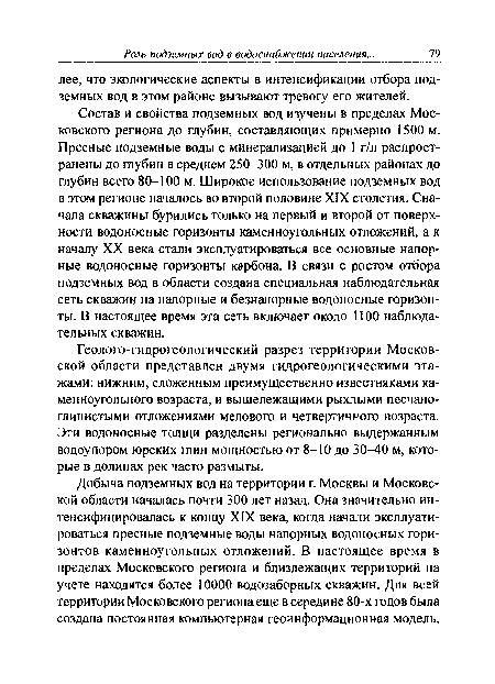 Состав и свойства подземных вод изучены в пределах Московского региона до глубин, составляющих примерно 1500 м. Пресные подземные воды с минерализацией до 1 г/л распространены до глубин в среднем 250-300 м, в отдельных районах до глубин всетх> 80-100 м. Широкое использование подземных вод в этом регионе началось во второй половине XIX столетия. Сначала скважины бурились только на первый и второй от поверхности водоносные горизонты каменноугольных отложений, а к началу XX века стали эксплуатироваться все основные напорные водоносные горизонты карбона. В связи с ростом отбора подземных вод в области создана специальная наблюдательная сеть скважин на напорные и безнапорные водоносные горизонты. В настоящее время эта сеть включает около 1100 наблюдательных скважин.