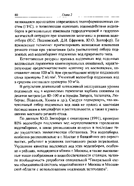 По данным Ю.О. Зеегофера с соавторами (1991), примерно 80% водоотбора подземных вод осуществляется городскими водозаборами, в зонах расположения которых в последние годы ухудшилась экологическая обстановка. Эти водозаборы, особенно расположенные в г. Москве и ближайших его окрестностях, работают в условиях постоянного риска загрязнения. Ухудшение качества подземных вод этих водозаборов, особенно в районах, находящихся вблизи г. Москвы, а также высказанные выше соображения о водообеспеченности столицы, вызвало необходимость разработки специальной “Генеральной схемы объединенной системы водоснабжения г. Москвы и Московской области с использованием подземных источников”.