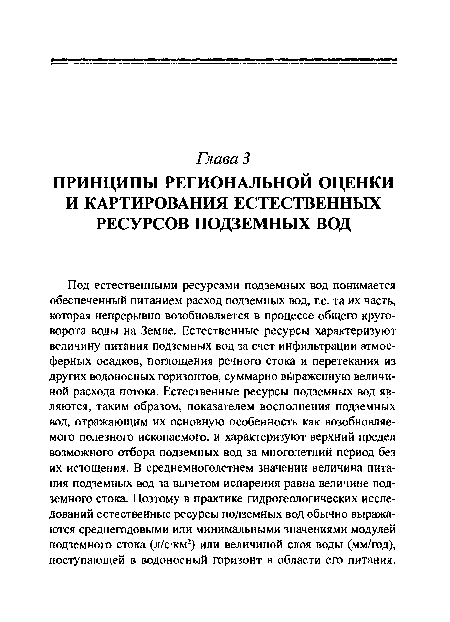 Под естественными ресурсами подземных вод понимается обеспеченный питанием расход подземных вод, т.е. та их часть, которая непрерывно возобновляется в процессе общего круговорота воды на Земле. Естественные ресурсы характеризуют величину питания подземных вод за счет инфильтрации атмосферных осадков, поглощения речного стока и перетекания из других водоносных горизонтов, суммарно в раженную величиной расхода потока. Естественные ресурсы подземных вод являются, таким образом, показателем восполнения подземных вод, отражающим их основную особенность как возобновляемого полезного ископаемого, и характеризуют верхний предел возможного отбора подземных вод за многолетний период без их истощения. В среднемноголетнем значении величина питания подземных вод за вычетом испарения равна величине подземного стока. Поэтому в практике гидрогеологических исследований естественные ресурсы подземных вод обычно выражаются среднегодовыми или минимальными значениями модулей подземного стока (л/с км2) или величиной слоя воды (мм/год), поступающей в водоносный горизонт в области его питания.