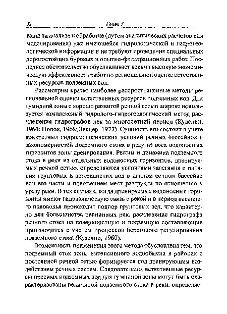 Рассмотрим кратко наиболее распространенные методы региональной оценки естественных ресурсов подземных вод. Для гумидной зоны с хорошо развитой речной сетью широко используется комплексный гидролого-гидрогеологический метод расчленения гидрографов рек за многолетний период (Куделин, 1960; Попов, 1968; Зекцер, 1977). Сущность его состоит в учете конкретных гидрогеологических условий речных бассейнов и закономерностей подземного стока в реку из всех водоносных горизонтов зоны дренирования. Режим и динамика подземного стока в реки из отдельных водоносных горизонтов, дренируемых речной сетью, определяются условиями залегания и питания грунтовых и артезианских вод в данном речном бассейне или его части и положением мест разгрузки по отношению к урезу реки. В тех случаях, когда дренируемые водоносные горизонты имеют гидравлическую связь с рекой и в период весеннего половодья происходит подпор грунтовых вод, что характерно для большинства равнинных рек, расчленение гидрографа речного стока на поверхностную и подземную составляющие производится с учетом процессов берегового регулирования подземного стока (Куделин, 1960).