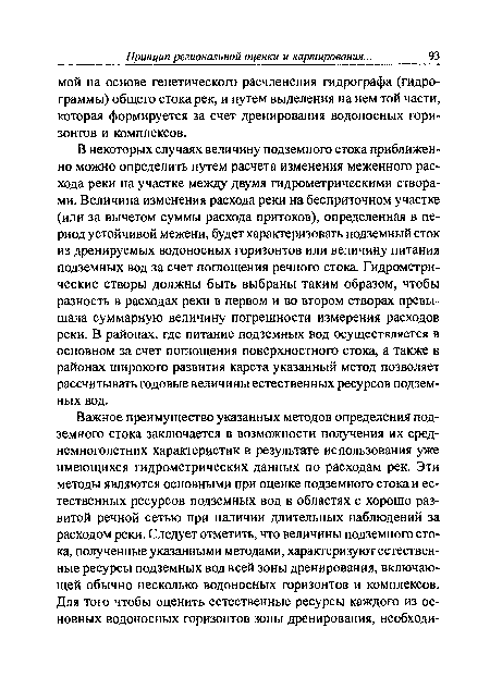 В некоторых случаях величину подземного стока приближенно можно определить путем расчета изменения меженного расхода реки на участке между двумя гидрометрическими створами. Величина изменения расхода реки на бесприточном участке (или за вычетом суммы расхода притоков), определенная в период устойчивой межени, будет характеризовать подземный сток из дренируемых водоносных горизонтов или величину питания подземных вод за счет поглощения речного стока. Гидрометрические створы должны быть выбраны таким образом, чтобы разность в расходах реки в первом и во втором створах превышала суммарную величину погрешности измерения расходов реки. В районах, где питание подземных вод осуществляется в основном за счет поглощения поверхностного стока, а также в районах широкого развития карста указанный метод позволяет рассчитывать годовые величины естественных ресурсов подземных вод.