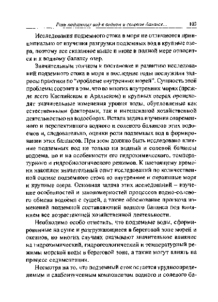 Значительным толчком к постановке и развитию исследований подземного стока в моря в последние годы послужили запросы практики по “проблеме внутренних морей”. Сущность этой проблемы состоит в том, что во многих внутренних морях (прежде всего Каспийском и Аральском) и крупных озерах происходят значительные изменения уровня воды, обусловленые как естественными факторами, так и интенсивной хозяйственной деятельностью на водосборах. Встала задача изучения современного и перспективного водного и солевого балансов этих водоемов и, следовательно, оценки роли подземных вод в формировании этих балансов. При этом должно быть исследовано влияние подземных вод не только на водный и солевой балансы водоема, но и на особенности его гидрохимического, температурного и гидробиологического режимов. К настоящему времени накоплен значительный опыт исследований по количественной оценке подземного стока во внутренние и окраинные моря и крупные озера. Основная задача этих исследований - изучение особенностей и закономерностей процессов водно-солевого обмена водоема с сушей, а также обоснование прогноза изменений подземной составляющей водного баланса под влиянием все возрастающей хозяйственной деятельности.