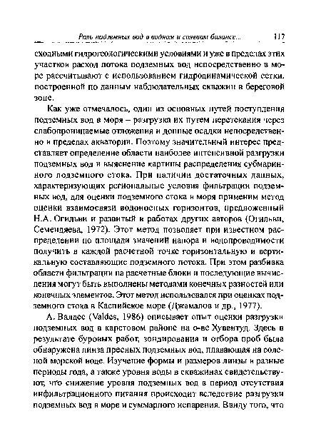 Как уже отмечалось, один из основных путей поступления подземных вод в моря - разгрузка их путем перетекания через слабопроницаемые отложения и донные осадки непосредственно в пределах акватории. Поэтому значительный интерес представляет определение области наиболее интенсивной разгрузки подземных вод и выяснение картины распределения субмаринного подземного стока. При наличии достаточных данных, характеризующих региональные условия фильтрации подземных вод, для оценки подземного стока в моря применим метод оценки взаимосвязи водоносных горизонтов, предложенный H.A. Огильви и развитый в работах других авторов (Огильви, Семендяева, 1972). Этот метод позволяет при известном распределении по площади значений напора и водопроводимости получить в каждой расчетной точке горизонтальную и вертикальную составляющие подземного потока. При этом разбивка области фильтрации на расчетные блоки и последующие вычисления могут быть выполнены методами конечных разностей или конечных элементов. Этот метод использовался при оценках подземного стока в Каспийское море (Джамалов и др., 1977).