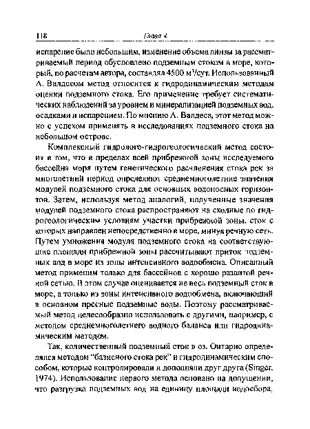 Комплексный гидролого-гидрогеологический метод состоит в том, что в пределах всей прибрежной зоны исследуемого бассейна моря путем генетического расчленения стока рек за многолетний период определяют среднемноголетние значения модулей подземного стока для основных водоносных горизонтов. Затем, используя метод аналогий, полученные значения модулей подземного стока распространяют на сходные по гидрогеологическим условиям участки прибрежной зоны, сток с которых направлен непосредственно в море, минуя речную сеть. Путем умножения модуля подземного стока на соответствующие площади прибрежной зоны рассчитывают приток подземных вод в море из зоны интенсивного водообмена. Описанный метод применим только для бассейнов с хорошо развитой речной сетью. В этом случае оценивается не весь подземный сток в море, а только из зоны интенсивного водообмена, включающий в основном пресные подземные воды. Поэтому рассматриваемый метод целесообразно использовать с другими, например, с методом среднемноголетнего водного баланса или гидродинамическим методом.