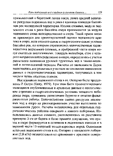 Исследования подземного стока в оз. Онтарио были продолжены Р. Остри (Ов1гу, 1979). При этом были проанализированы имеющиеся опубликованные и архивные данные о геологическом строении и гидрогеологических условиях западного побережья озера, проведены разведочное бурение и опытно-фильтрационные работы. Количественная оценка разгрузки подземных вод в озеро на рассматриваемом участке выполнена по зависимости Дарси. Расчеты выполнялись для отдельных гидрогеологических районов северного и южного побережья. Использовались данные скважин, расположенных на расстоянии примерно 3 км от берега и было принято допущение, что приток в озеро формируется в основном в ледниковых наносах и в верхней части 15-метровой толщи коренных пород. Оцененная величина подземного стока в оз. Онтарио с канадского побережья (2,8 м3/с) незначительна по сравнению с притоком поверхностных вод.