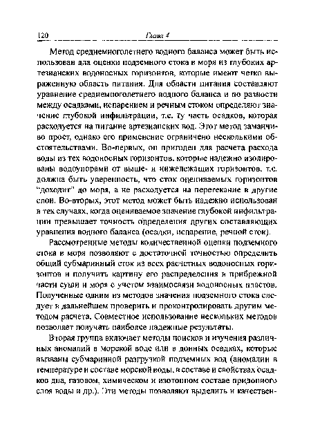 Метод среднемноголетнего водного баланса может быть использован для оценки подземного стока в моря из глубоких артезианских водоносных горизонтов, которые имеют четко выраженную область питания. Для области питания составляют уравнение среднемноголетнего водного баланса и по разности между осадками, испарением и речным стоком определяют значение глубокой инфильтрации, т.е. ту часть осадков, которая расходуется на питание артезианских вод. Этот метод заманчиво прост, однако его применение ограничено несколькими обстоятельствами. Во-первых, он пригоден для расчета расхода воды из тех водоносных горизонтов, которые надежно изолированы водоупорами от выше- и нижележащих горизонтов, т.е. должна быть уверенность, что сток оцениваемых горизонтов “доходит” до моря, а не расходуется на перетекание в другие слои. Во-вторых, этот метод может быть надежно использован в тех случаях, когда оцениваемое значение глубокой инфильтрации превышает точность определения других составляющих уравнения водного баланса (осадки, испарение, речной сток).