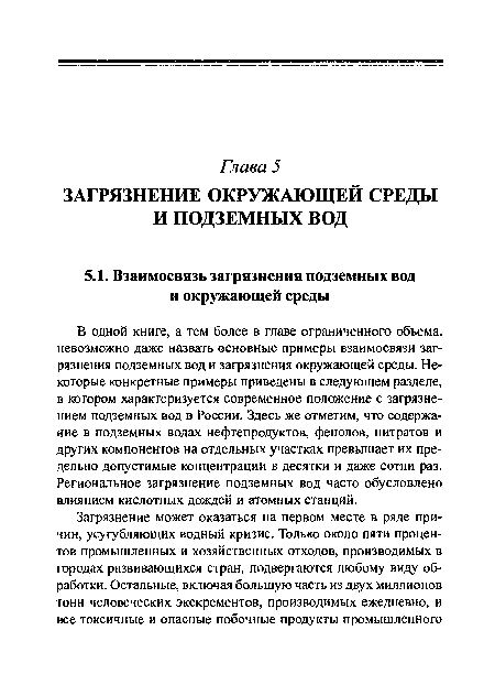 В одной книге, а тем более в главе ограниченного объема, невозможно даже назвать основные примеры взаимосвязи загрязнения подземных вод и загрязнения окружающей среды. Некоторые конкретные примеры приведены в следующем разделе, в котором характеризуется современное положение с загрязнением подземных вод в России. Здесь же отметим, что содержание в подземных водах нефтепродуктов, фенолов, нитратов и других компонентов на отдельных участках превышает их предельно допустимые концентрации в десятки и даже сотни раз. Региональное загрязнение подземных вод часто обусловлено влиянием кислотных дождей и атомных станций.