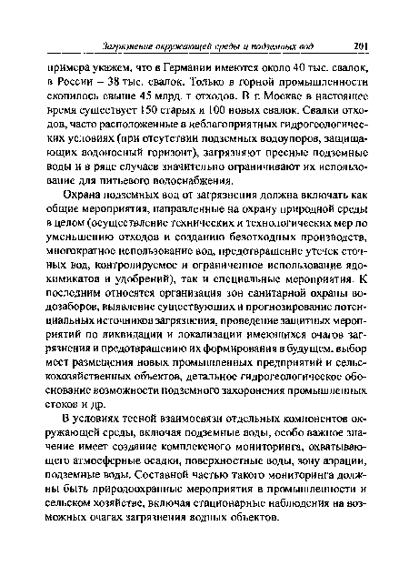 Охрана подземных вод от загрязнения должна включать как общие мероприятия, направленные на охрану природной среды в целом (осуществление технических и технологических мер по уменьшению отходов и созданию безотходных производств, многократное использование вод, предотвращение утечек сточных вод, контролируемое и ограниченное использование ядохимикатов и удобрений), так и специальные мероприятия. К последним относятся организация зон санитарной охраны водозаборов, выявление существующих и прогнозирование потенциальных источников загрязнения, проведение защитных мероприятий по ликвидации и локализации имеющихся очагов загрязнения и предотвращению их формирования в будущем, выбор мест размещения новых промышленных предприятий и сельскохозяйственных объектов, детальное гидрогеологическое обоснование возможности подземного захоронения промышленных стоков и др.