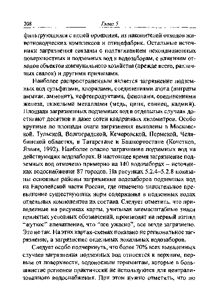 Наиболее распространенным является загрязнение подземных вод сульфатами, хлоридами, соединениями азота (нитраты аммиак, аммонит), нефтепродуктами, фенолами, соединениями железа, тяжелыми металлами (медь, цинк, свинец, кадмий). Площади загрязненных подземных вод в отдельных случаях достигают десятков и даже сотен квадратных километров. Особо крупные по площади очаги загрязнения выявлены в Московской, Тульской, Волгоградской, Кемеровской, Пермской, Челябинской областях, в Татарстане и Башкортостане (Кочетков, Язвин, 1992). Наиболее опасно загрязнение подземных вод на действующих водозаборах. В настоящее время загрязнение подземных вод отмечено примерно на 140 водозаборах - источниках водоснабжения 87 городов. На рисунках 5.2.4-5.2.8 показаны основные районы загрязнения водозаборов подземных вод на Европейской части России, где отмечено значительное превышение существующих норм содержания в подземных водах отдельных компонентов их состава. Следует отметить, что приведенные на рисунках карты, учитывая внемасштабные знаки принятых условных обозначений, производят на первый взгляд “жуткое” впечатление, что “все ужасно”, все везде загрязнено. Это не так. На этих картах-схемах показано не региональное загрязнение, а загрязнение отдельных локальных водозаборов.