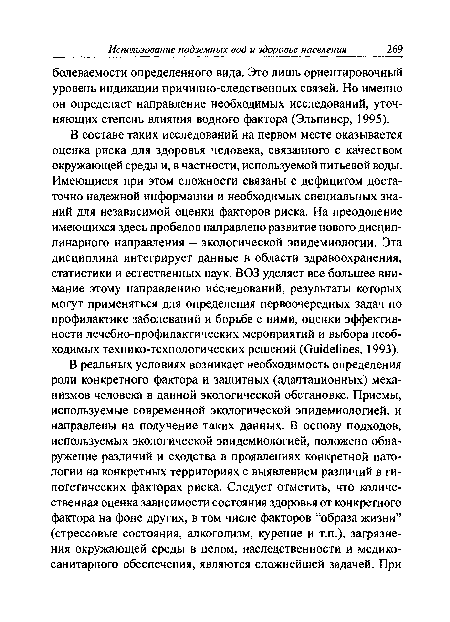 В составе таких исследований на первом месте оказывается оценка риска для здоровья человека, связанного с качеством окружающей среды и, в частности, используемой питьевой воды. Имеющиеся при этом сложности связаны с дефицитом достаточно надежной информации и необходимых специальных знаний для независимой оценки факторов риска. На преодоление имеющихся здесь пробелов направлено развитие нового дисциплинарного направления - экологической эпидемиологии. Эта дисциплина интегрирует данные в области здравоохранения, статистики и естественных наук. ВОЗ уделяет все большее внимание этому направлению исследований, результаты которых могут применяться для определения первоочередных задач по профилактике заболеваний и борьбе с ними, оценки эффективности лечебно-профилактических мероприятий и выбора необходимых технико-технологических решений (Guidelines, 1993).