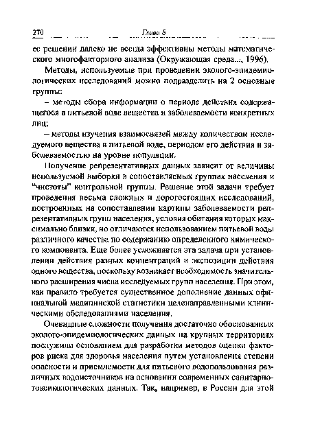 Получение репрезентативных данных зависит от величины используемой выборки в сопоставляемых группах населения и “чистоты” контрольной группы. Решение этой задачи требует проведения весьма сложных и дорогостоящих исследований, построенных на сопоставлении картины заболеваемости репрезентативных групп населения, условия обитания которых максимально близки, но отличаются использованием питьевой воды различного качества по содержанию определенного химического компонента. Еще более усложняется эта задача при установлении действия разных концентраций и экспозиции действия одного вещества, поскольку возникает необходимость значительного расширения числа исследуемых групп населения. При этом, как правило требуется существенное дополнение данных официальной медицинской статистики целенаправленными клиническими обследованиями населения.