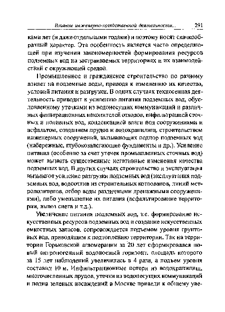 Промышленное и гражданское строительство по разному влияет на подземные воды, приводя к изменению их качества, условий питания и разгрузки. В одних случаях техногенная деятельность приводит к усилению питания подземных вод, обусловленному утечками из водонесущих коммуникаций и различных фильтрационных накопителей отходов, инфильтрацией сточных и поливных вод, конденсацией влаги под сооружениями и асфальтом, созданием прудов и водохранилищ, строительством инженерных сооружений, вызывающих подпор подземных вод (набережные, ппубокозалегающие фундаменты и др.). Усиление питания (особенно за счет утечек промышленных сточных вод) может вызвать существенные негативные изменения качества подземных вод. В других случаях строительство и эксплуатация вызывают усиление разгрузки подземных вод (эксплуатация подземных вод, водоотлив из строительных котлованов, линий метрополитенов, отбор воды различными дренажными сооружениями), либо уменьшение их питания (асфальтирование территории, вывоз снега и т.д.).