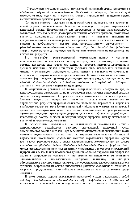 В естественных экосистемах, не испытавших в значительной степени антропогенного воздействия, качество окружающей природной среды обеспечивается самой природой. При ведении хозяйственной деятельности в таких условиях задача состоит в том, чтобы не нарушать сложившегося баланса. В нарушенных экосистемах улучшение качества окружающей природной среды достигается регулированием степени удовлетворения экономических интересов предприятий-производителей и требований экологической защиты природы. Такой метод регулирования получил название управление качеством окружающей природной среды. В нем проявляется сущность охраны окружающей природной среды в современных условиях - достижение оптимального соотношения экономических и экологических интересов общества, при котором обеспечивается качество жизни человека, т.е. удовлетворяются его материальные и духовные потребности на основе дальнейшего развития экономики и сохраняется здоровая, продуктивная, многообразная окружающая его естественная среда обитания.