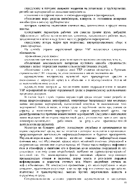 Несмотря на большую работу, проводимую службами и организациями по охране окружающей среды, все же имеются некоторые недостатки в организации природоохранной деятельности нефтегазодобывающих и буровых предприятий. Неудовлетворительным остается качество очистки нефтепромысловых сточных вод, что обусловлено, прежде всего, нехваткой очистных сооружений и аварийным состоянием имеющихся мощностей. Имеют место выбросы нефтяного газа в атмосферу и сжигание его в факелах из-за нехватки сооружений по его утилизации или отсутствия потребителей, особенно на сероводородсодержащий попутный газ. Не ликвидированы факты залповых сбросов загрязняющих промышленных стоков в водоемы, порчи земель в результате порывов нефтепроводов и водоемов сточных вод. Много аварийных случаев на нефтедобывающих. Не повсеместно организован учет водопотребления и водоотведения, практически отсутствует учет потерь нефти и сточных вод при добыче, подготовке и транспортировке, выхода прочих загрязняющих веществ в окружающую среду.