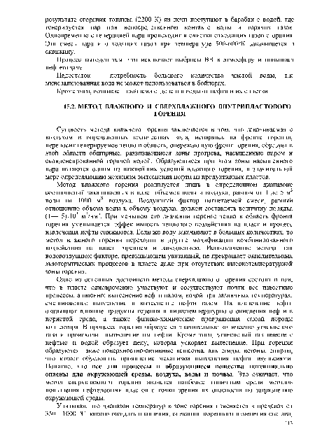 Одно из основных достоинств метода сверхвлажного горения состоит в том, что в пласте одновременно участвуют и сосуществуют почти все известные процессы, а именно: вытеснение нефти паром, водой при различных температурах, смешивающее вытеснение и вытеснение нефти газом. На извлечение нефти оказывают влияние продукты горения и низкотемпературного окисления нефти в пористой среде, а также физико-химические превращения самой породы коллектора. В процессе горения образуется значительное количество углекислого газа и происходит вытеснение им нефти. Кроме того, углекислый газ вместе с нефтью и водой образует пену, которая ускоряет вытеснение. При горении образуются также поверхностно-активные вещества, альдегиды, кетоны, спирты, что может обусловить проявление механизма вытеснения нефти эмульсиями. Понятно, что все эти процессы и образующиеся вещества потенциально опасны для окружающей среды, воздуха, воды и почвы. Это означает, что метод сверхвлажного горения является наиболее типичным среди методов повышения нефтедобычи пластов с точки зрения их опасности по загрязнению окружающей среды.