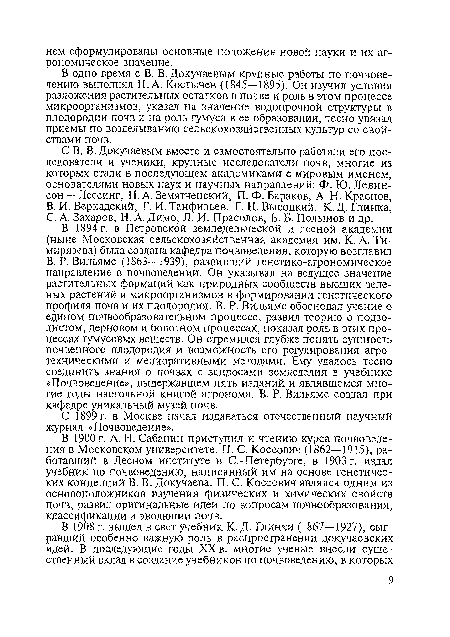 В одно время с В. В. Докучаевым крупные работы по почвоведению выполнял П. А. Костычев (1845—1895). Он изучил условия разложения растительных остатков в почве и роль в этом процессе микроорганизмов, указал на значение водопрочной структуры в плодородии почв и на роль гумуса в ее образовании, тесно увязал приемы по возделыванию сельскохозяйственных культур со свойствами почв.