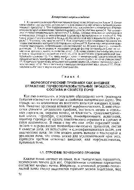 Как уже отмечалось, в результате образования почв произошли большие изменения в составе и свойствах материнских пород. Это отразилось на изменении их внешнего вида или внешних признаков. Внешние признаки называют морфологическими. К ним относятся строение почвенного профиля, мощность почвы и отдельных горизонтов, окраска почвы, ее влажность, гранулометрический состав, структура, сложение, новообразования, включения, характер перехода от одного генетического горизонта к другому и иные особенности. В связи с тем что они точно отражают последействия определенных почвообразовательных процессов, состав и свойства почв, их используют в классификационных целях, для диагностики почв; по ним можно делать выводы о плодородии и эволюции почв, что очень важно для агрономической практики. Приведем краткое описание внешних, или морфологических, признаков почв.