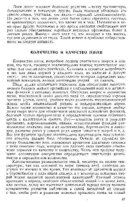 Пища нужна охотничьим животным для обеспечения энергетического баланса живого организма и отправлений всех его жизненных функций в сезонных аспектах. Обсуждая вопрос о количестве пищи, необходимой особи данного вида на определенный отрезок времени (сутки, сезон), удобнее всего различать поддерживающий жизнь особи минимальный рацион и поддерживающие корма. Важно также количество и качество тех кормов, которые необходимы сверх этого для обеспечения отдельных важнейших функций, большей частью приуроченных к определенным сезонам годичного цикла и календарным срокам. Это — процессы роста и развития организма, жиронакопление, линька, осуществление функций размножения: откладка яиц и их насиживание, беременность и лактация, развитие рогов у самцов ряда видов копытных зверей и т. д. Все эти функции требуют значительных энергозатрат, восстановление которых должно быть обеспечено. Отнюдь не случайно поэтому большинство этих жизненных процессов адаптивно связаны с теми сезонами года, которые для данного вида наиболее обеспечены кормами по качеству и количеству, Часто они требуют получения организмом совершенно определенных химических компонентов в определенном количестве.