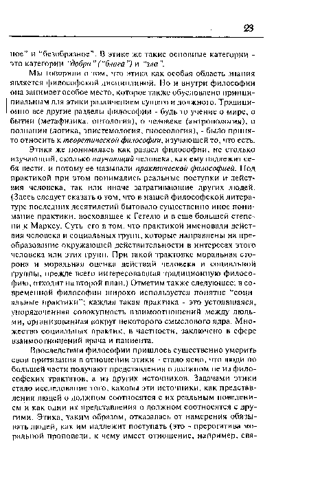 Этика же понималась как раздел философии, не столько изучающий, сколько научающий человека, как ему надлежит себя вести, и потому ее называли практической философией. Под практикой при этом понимались реальные поступки и- действия человека, так или иначе затрагивающие других людей. (Здесь следует сказать о том, что в нашей философской литературе последних десятилетий бытовало существенно иное понимание практики, восходящее к Гегелю и в еще большей степени к Марксу. Суть его в том, что практикой именовали действия человека и социальных групп, которые направлены на преобразование окружающей действительности в интересах этого человека или этих групп. При такой трактовке моральная сторона и моральная оценка действий человека и социальной группы, прежде всего интересовавшая традиционную философию, отходит на второй план.) Отметим также следующее: в современной философии широко используется понятие “социальные практики”; каждая такая практика - это устоявшаяся, упорядоченная совокупность взаимоотношений между людьми, организованная вокруг некоторого смыслового ядра. Множество социальных практик, в частности, заключено в сфере взаимоотношений врача и пациента.