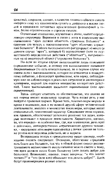 Здесь следует отметить то обстоятельство, что далеко не все нормы имеют моральную природу. Чуть позже речь у нас пойдет о правовых нормах. Кроме того, помимо норм морали и права в медицине, как и во всякой другой сфере человеческой деятельности, имеется и множество таких норм, которые носят специальный, технический характер. Следование этим нормам, как правило, обеспечивает успешное решение тех задач, которые возникают в процессе деятельности. Характерно, однако, то, что нередко - и особенно там, где, как в медицине, речь идет о действиях, непосредственно затрагивающих другого человека, - нарушение этих норм оценивается с точки зрения не только успеха или неуспеха действий, но и морали.