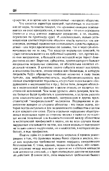 Что касается характера санкций, налагаемых за отступление от норм, то иногда говорят, что правовые санкции основываются на силе принуждения, а моральные - на силе осуждения (имеется в виду именно моральное осуждение, а не, скажем, осуждение по приговору суда). И действительно, только установленная соответствующим образом власть является тем институтом, который правомочен использовать средства принуждения - как через применяемые ею законы, так и через уполномоченных ею на то лиц. Что касается моральных санкций, то существенным является их публичный характер - тот, против кого они направлены, в большей или меньшей мере теряет доверие стих коллег. Впрочем, субъектом, против которого бывают направлены моральные санкции, не обязательно является отдельный человек. В качестве такого субъекта может выступать и коллектив (скажем, поликлиники или больницы, в которую пациенты будут обращаться особенно неохотно в силу таких причин, как недобросовестность, недоброжелательность или низкая квалификация персонала, отсутствие надлежащего оборудования и медикаментов и пр.). Более того, доверие общества к медицинской профессии в целом отнюдь не является постоянной величиной. Чем ниже уровень этого доверия, тем чаще больные будут прибегать к самолечению, к услугам разного рода самодеятельных целителей, экстрасенсов и других представителей “неофициальной” медицины. Поддержание и укрепление доверия со стороны общества - это такая задача, которая всегда актуальна и для медицинского сообщества в целом и для каждого его члена. Пусть отдельное нарушение общепринятых моральных норм со стороны медика и кажется исчезающе малой величиной для взаимоотношений между обществом и медицинской профессией в целом, но во всех случаях такие нарушения сказываются на том, как люди морально оценивают не только самого нарушителя, но и коллектив, в котором он работает, и всю профессию.