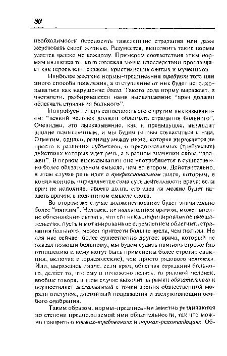 Попробуем теперь сопоставить его с другим высказыванием: “всякий человек должен облегчать страдания больного”. Очевидно, это высказывание, как и предыдущее, выглядит вполне осмысленным, и мы будем готовы согласиться с ним. Отметим, однако, разницу между ними, которая выражается не просто в различии субъектов, о предполагаемых (требуемых) действиях которых идет речь, а в разном значении слова “должен”. В первом высказывании оно употребляется в существенно более обязательном смысле, чем во втором. Действительно, в этом случае речь идет о профессиональном долге, которым, в конце концов, определяется сама суть деятельности врача: если врач не исполняет своего долга, его едва ли можно будет назвать врачом в подлинном смысле слова.