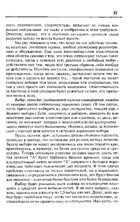 Мы уже говорили о том, что вовсе не все действия человека подлежат этической оценке, вообще этическому рассмотрению и обсуждению. Еще одно принципиальное ограничение этой области связано с тем, что этику интересуют только такие ситуации, когда у человека есть реальный и свободный выбор -действовать ему тем, иным или третьим образом либо вообще не действовать. Поэтому поступок, совершенный человеком по принуждению, когда меня, скажем, заставляют делать что-то, чего сам я сделать не захотел бы, - такой поступок не может считаться добрым или злым, моральным или аморальным, так как у него просто нет этического измерения. Ответственность за Поступок в этой ситуации будет ложиться на того, кто принудил меня к нему.