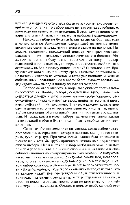 Наконец, выбор не будет действительно свободным, если я не располагаю достаточной информацией по поводу имеющихся альтернатив, даже если я знаю о самом их наличии. Положим, продолжив предыдущий пример, что врач рассказал пациенту о двух возможных методах лечения его болезни. Может ли пациент, не будучи специалистом и не получив исчерпывающей и понятной ему информации, сделать свободный и осознанный выбор в пользу одного из них? Очевидно, .нет. Врачу следует объяснить пациенту сравнительные достоинства и недостатки каждого из методов, и тогда уже пациент, исходя из собственных представлений о своем благе, сможет сделать информированный выбор в пользу одного из методов.