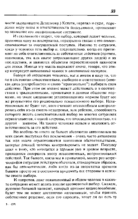 Из сказанного следует, что выбор, который делает человек, принимая одну из альтернатив, неразрывно связан с его ответственностью за совершаемый поступок. Именно те ситуации, когда у человека есть выбор и, следовательно, когда он принимает на себя ответственность за собственные действия (причем, напомним, так или иначе затрагивающие других людей) и их последствия, и являются объектом первостепенной важности для этики. Иногда эту мысль выражают иначе, говоря, что этику интересует автономный человек и автономный поступок.