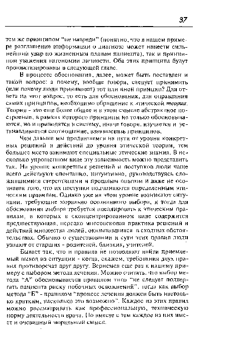 В процессе обоснования, далее, может быть поставлен и такой вопрос: а почему, вообще говоря, следует принимать (или почему люди принимают) тот или иной принцип? Для ответа на этот вопрос, то есть для обоснования, для оправдания самих принципов, необходимо обращение к этической теории. Теория - это еще более общее и в этом смысле абстрактное построение, в рамках которого принципы не только обосновываются, но и приводятся в систему, иначе говоря, изучается и устанавливается соотношение, взаимосвязь принципов..