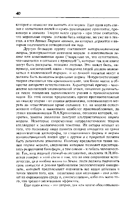 Другую большую группу составляют натуралистические теории, усматривающие источник морали в естественном законе или естественном праве (“морально то, что естественно, что находится в согласии с природой”), которые так или иначе могут быть раскрыты, познаны людьми. Это может быть, например, космический закон - поведение людей должно вписываться в космический порядок, и из данной посылки могут и должны быть выведены моральные нормы. Натуралистические теории становятся тем привлекательнее, чем более высок в обществе авторитет естествознания. Характерный пример - множество концепций эволюционной этики, начавших развиваться после появления дарвиновского учения о происхождении видов. На этой основе предлагались прямо противоположные по смыслу теории - от социал-дарвинизма, основывавшего мораль на эгоистическом праве сильного, т.е. на модели естественного отбора и выживания наиболее приспособленных, до этики взаимопомощи П.А.Кропоткина, согласно которой, напротив, законы эволюции диктуют альтруистические нормы морали. Некоторые современные натуралистические теории апеллируют к экологической тематике. Их авторы исходят из того, что поскольку наша планета сегодня находится на грани экологической катастрофы, то сложившиеся формы и нормы взаимоотношений людей друг с другом и с природой должны быть радикально изменены. Поэтому предлагаются такие новые нормы морали, следование которым позволит предотвратить разрушение биосферы, а тем самым - и гибель человечества. Так, наш видный ученый-есгественник, академик Н.Н.Моисеев говорит в этой связи о том, что во имя сохранения человечества, да и вообще жизни на Земле, люди должны подчинять свои помыслы и деяния требованиям экологического императива, который предписывает оценивать все наши действия с точки зрения того, как - позитивно или негативно - они влияют на окружающую среду и, соответственно, избегать всего того, что чревато негативным эффектом.