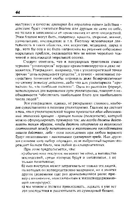 Эти утверждения, однако, не раскрывают главного, наиболее существенного в позиции утилитаризма. Главное же состоит в том, что в утилитаристской теории признается один-единствен-ный этический принцип - принцип пользы (полезности), который можно сформулировать примерно так: мы всегда должны действовать таким образом, чтобы достичь наилучшего из возможных соотношений между позитивными и негативными последствиями нашего действия, либо - если последствия при любом варианте будут негативными - наименьшего суммарного вреда. Или другими словами: наш выбор оправдан, если выбранный вариант порождает больше блага, чем любой из альтернативных.