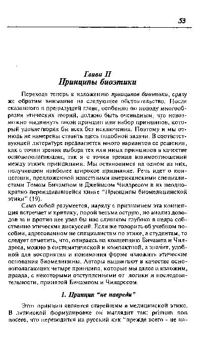 Переходя теперь к изложению принципов биоэтики, сразу же обратим внимание на следующее обстоятельство. После сказанного в предыдущей главе, особенно по поводу многообразия этических теорий, должно быть очевидным, что невозможно выдвинуть такой принцип или набор принципов, который удовлетворял бы всех без исключения. Поэтому и мы отнюдь не намерены ставить здесь подобной задачи. В соответствующей литературе предлагается много вариантов ее решения, как с точки зрения выбора тех или иных принципов в качестве основополагающих, так и с точки зрения взаимоотношений между этими принципами. Мы остановимся на одном из них, получившем наиболее широкое признание. Речь идет о концепции, предложенной известными американскими специалистами Томом Бичампом и Джеймсом Чилдресом в их неоднократно переиздававшейся книге “Принципы биомедицинской этики” (19).