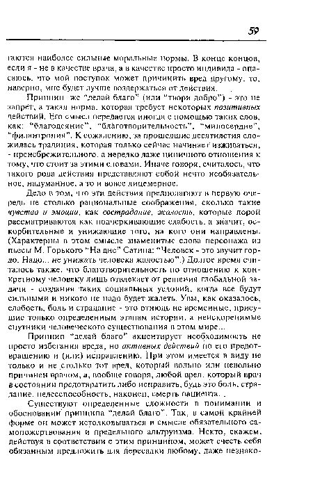 Дело в том, что эти действия предполагают в первую очередь не столько рациональные соображения, сколько такие чувства и эмоции, как сострадание, жалость, которые порой рассматриваются как подчеркивающие слабость, а значит, оскорбительные и унижающие того, на кого они направлены. (Характерны в этом смысле знаменитые слова персонажа из пьесы М. Горького “На дне” Сатина: “Человек - это звучит гордо. Надо... не унижать человека жалостью”.) Долгое время считалось также, что благотворительность по отношению к конкретному человеку лишь отвлекает от решения глобальной задачи - создания таких социальных условий, когда все будут сильными и никого не надо будет жалеть. Увы, как оказалось, слабость, боль и страдание - это отнюдь не временные, присущие только определенным этапам истории, а неискоренимые спутники человеческого существования в этом мире...