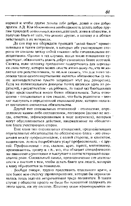 До сих пор мы обсуждали принцип “делай благо” применительно к таким ситуациям, в которых обе участвующие стороны не связаны между собой какими-либо специальными отношениями. Однако в тех случаях, когда такие отношения существуют, обязанность делать добро становится более весомой. Скажем, если человеку предлагают пожертвовать для пересадки свою почку, которая может спасти жизнь кому-то, кто не является его родственником, то нельзя сказать, что для этого человека такое самопожертвование является обязанностью (а наше законодательство просто запрещает этот род донорства). Если же потенциальным донором почки является один из родителей, а реципиентом - их ребенок, то такой акт благодеяния будет представляться много более обязательным. Здесь отношения - специальные в том смысле, что быть родителем - значит выступать в определенной социальной роли, которая налагает достаточно очевидные обязательства.