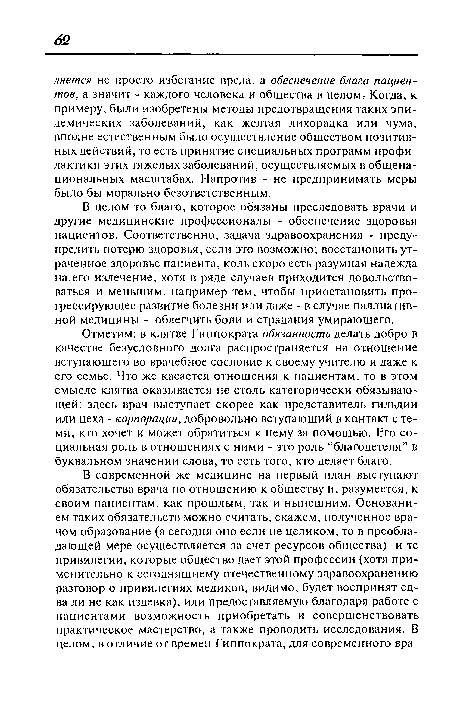 Отметим: в клятве Гиппократа обязанность делать добро в качестве безусловного долга распространяется на отношение вступающего во врачебное сословие к своему учителю и даже к его семье. Что же касается отношения к пациентам, то в этом смысле клятва оказывается не столь категорически обязывающей: здесь врач выступает скорее как представитель гильдии или цеха - корпорации, добровольно вступающий в контакт с теми, кто хочет и может обратиться к нему за помощью. Его социальная роль в отношениях с ними - это роль “благодетеля” в буквальном значении слова, то есть того, кто делает благо.