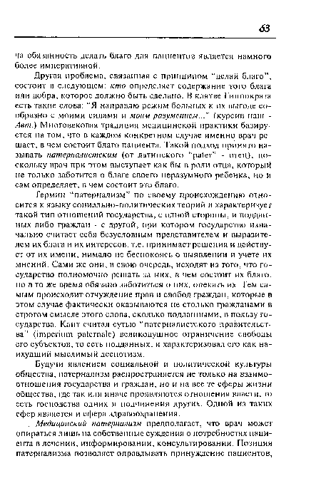 Другая проблема, связанная с принципом “делай благо”, состоит в следующем: кто определяет содержание того блага или добра, которое должно быть сделано. В клятве Гиппократа есть такие слова: “Я направлю режим больных к их выгоде сообразно с моими силами и моим разумением...” (курсив наш -Авт.) Многовековая традиция медицинской практики базируется на том, что в каждом конкретном случае именно врач решает, в чем состоит благо пациента. Такой подход принято называть патерналистским (от латинского “pater” - отец), поскольку врач при этом выступает как бы в роли отца, который не только заботится о благе своего неразумного ребенка, но и сам определяет, в чем состоит это благо.