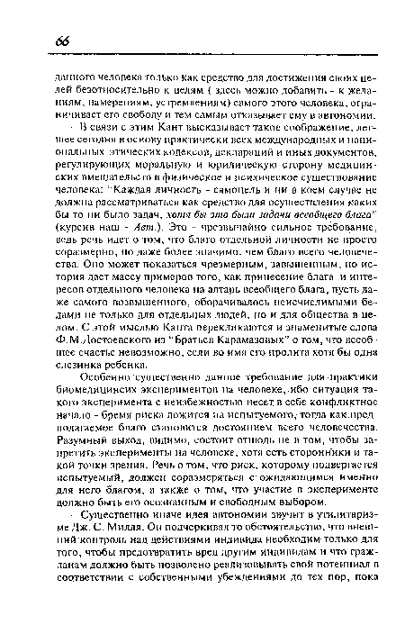 В связи с этим Кант высказывает такое соображение, легшее сегодня в основу практически всех международных и национальных этических кодексов, деклараций и иных документов, регулирующих моральную и юридическую сторону медицинских вмешательств в физическое и психическое существование человека: “Каждая личность - самоцель и ни в коем случае не должна рассматриваться как средство для осуществления каких бы то ни было задач, хотя бы это были задачи всеобщего блага” (курсив наш - Авт.). Это - чрезвычайно сильное требование, ведь речь идет о том, что благо отдельной личности не просто соразмерно, но даже более значимо, чем благо всего человечества. Оно может показаться чрезмерным, завышенным, но история дает массу примеров того, как принесение блага и интересов отдельного человека на алтарь всеобщего блага, пусть даже самого возвышенного, оборачивалось неисчислимыми бедами не только для отдельных людей, но и для общества в целом. С этой мыслью Канта перекликаются и знаменитые слова Ф.М.Достоевского из “Братьев Карамазовых” о том, что всеобщее счастье невозможно, если во имя его пролита хотя бы одна слезинка ребенка.