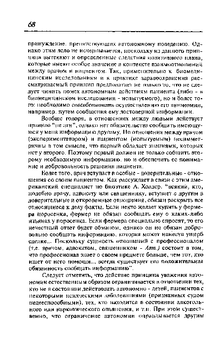 Более того, врач вступает в особые - доверительные - отношения со своим пациентом. Как рассуждает в связи с этим американский специалист по биоэтике А. Холдер, “всякий, кто, подобно врачу, адвокату или священнику, вступает с другим в доверительные и откровенные отношения, обязан раскрыть все относящиеся к делу факты. Если некто желает купить у фермера поросенка, фермер не обязан сообщать ему о каких-либо изъянах у поросенка. Если фермера специально спросят, то его нечестный ответ будет обманом, однако он не обязан добровольно сообщать информацию, которая может нанести ущерб сделке... Поскольку сущность отношений с профессионалом (т.е. врачом, адвокатом, священником - Авт.) состоит в том, что профессионал знает о своем предмете больше, чем тот, кто ищет от него помощи.., всегда существует его положительная обязанность сообщать информацию”.