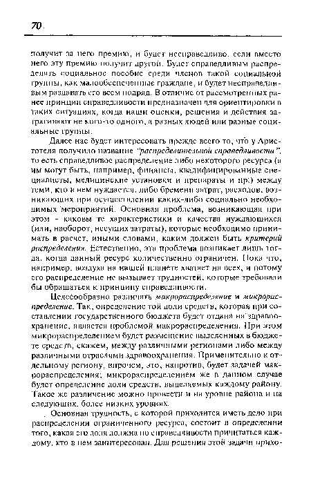 Далее нас будет интересовать прежде всего то, что у Аристотеля получило название "распределительной справедливости ”, то есть справедливое распределение либо некоторого ресурса (а им могут быть, например, финансы, квалифицированные специалисты, медицинские установки и препараты и пр.) между теми, кто в нем нуждается, либо бремени затрат, расходов, возникающих при осуществлении каких-либо социально необходимых мероприятий. Основная проблема, возникающая при этом - каковы те характеристики и качества нуждающихся (или, наоборот, несущих затраты), которые необходимо принимать в расчет, иными словами, каким должен быть критерий распределения. Естественно, эта проблема возникает лишь тогда, когда данный ресурс количественно ограничен. Пока что, например, воздуха на нашей планете хватает на всех, и потому его распределение не вызывает трудностей, которые требовали бы обращаться к принципу справедливости.