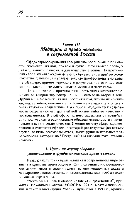 Но количество и продолжительность таких контактов человека со сферой здравоохранения - лишь одна сторона дела. Другая же, и не менее важная, состоит в том, что такие контакты, как правило, оказывают на человека - пациента - очень и очень глубокое воздействие. Ими порой определяется возможность сохранения его дальнейшей жизни либо ее качество и полноценность. В этой сфере на него оказываются воздействия, подчас самым радикальным образом меняющие его физические и психические качества. Именно потому сфера здравоохранения считается сферой, в которой реализуются (во всяком случае, должны реализовываться) такие фундаментальные права человека, которые во “Введении” мы назвали “экзистенциальными”.