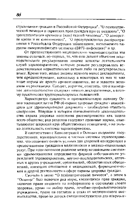 От предшествующего медицинского законодательства эти законы отличает, во-первых, то, что они делают объектом законодательного регулирования многие аспекты деятельности служб здравоохранения, которые раньше регулировались ведомственными нормативными актами либо не регулировались вовсе. Кроме того, новые законы намного менее декларативны, чем предшествующие, поскольку в некоторых из них те или иные нормы не просто провозглашаются, но и задается механизм их реализации. Следует, впрочем, отметить, что и нынешнее законодательство содержит немало декларативных, а потому практически труднореализуемых положений.