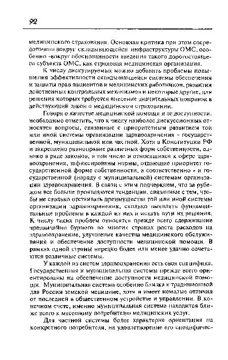 Говоря о качестве медицинской помощи и ее доступности, необходимо отметить, что к числу наиболее дискуссионных относятся вопросы, связанные с приоритетным развитием той или иной системы организации здравоохранения - государственной, муниципальной или частной. Хотя в Конституции РФ и закреплено равноправие различных форм собственности, однако в ряде законов, в том числе и относящихся к сфере здравоохранения, зафиксированы нормы, отдающие приоритет государственной форме собственности, а соответственно - и государственной (наряду с муниципальной) системам организации здравоохранения. В связи с этим подчеркнем, что за рубежом все больше проявляются тенденции, связанные с тем, чтобы не столько отстаивать преимущества той или иной системы организации здравоохранения, сколько выявлять фундаментальные проблемы в каждой из них и искать пути их решения. К числу таких проблем относятся прежде всего сдерживание чрезвычайно бурного во многих странах роста расходов на здравоохранение, улучшение качества медицинского обслуживания и обеспечение доступности медицинской помощи. В рамках одной страны нередко более или менее удачно сочетаются различные системы.