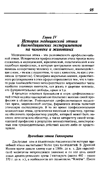 Медицинская этика - это разновидность профессиональной этики. Исторически профессиональная этика прежде всего сложилась в медицинской, юридической, педагогической и им подобных профессиях, в которых центральное место занимает помощь конкретному человеку и, следовательно, взаимодействие с ним, - то как с пациентом, то как с клиентом, то как с учеником (студентом). Специфика моральных оценок, нравственного регулирования в этих сферах определяется тем, что в такого рода взаимодействиях непосредственно затрагиваются такие наиболее значимые ценности, как жизнь и здоровье человека, его фундаментальные свободы, права и т.д.