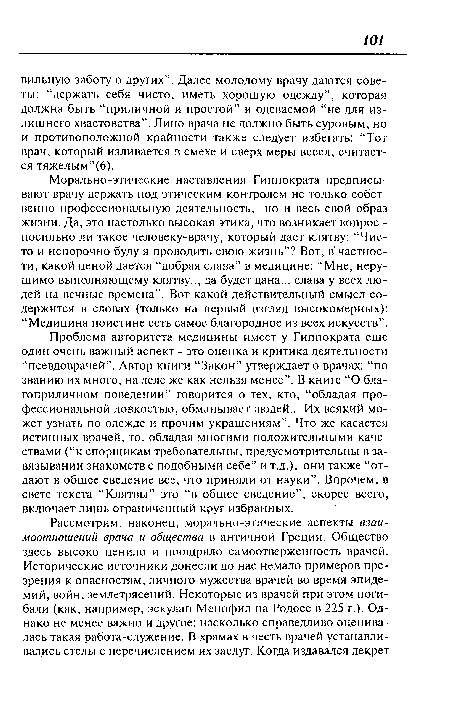 Морально-этические наставления Гиппократа предписывают врачу держать под этическим контролем не только собственно профессиональную деятельность, но и весь свой образ жизни. Да, это настолько высокая этика, что возникает вопрос -посильно ли такое человеку-врачу, который дает клятву: “Чисто и непорочно буду я проводить свою жизнь”? Вот, в частности, какой ценой дается “добрая слава” в медицине: “Мне, нерушимо выполняющему клятву.., да будет дана... слава у всех людей на вечные времена”. Вот какой действительный смысл содержится в словах (только на первый взгляд высокомерных): “Медицина поистине есть самое благородное из всех искусств”.