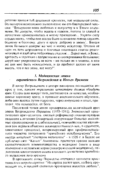 Последней точки зения придерживался величайший врач эпохи Возрождения Парацельс (1493-1541). Знаменитый практический врач-целитель, смелый реформатор господствующих подходов к лечению (отвергший изнуряющие больных массивные кровопускания и слабительные), основоположник ятрохи-мии (он первым объяснял жизнедеятельность как, в сущности, химические процессы), непримиримый враг профессионального чванства тогдашнего “врачебного Истеблишмента”. Его иногда называют “Лютером медицины” - в 1526 г. в Базеле он публично сжег “Канон” Авиценны, протестуя против засилия схоластического комментаторства в медицине (имея в виду языческие и исламские корни университетской медицины), недооценки клинического опыта и косного догматизма врачебного мышления того времени.