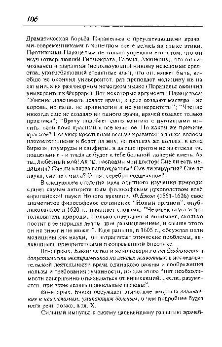 Драматическая борьба Парацельса с преуспевающими врача-ми-современниками в конечном счете велась на языке этики. Противники Парацельса не только упрекали его в том, что он неуч (отвергающий Гиппократа, Галена, Авиценну), что он самозванец и шарлатан (использующий никому неведомые средства, употребляющий страшные яды), что он, может быть, вообще не окончил университет, раз преподает медицину не на латыни, а на разговорном немецком языке (Парацельс окончил университет в Ферраре). Вот некоторые аргументы Парацельса: “Умение излечивать делает врача, и дела создают мастера - не король, не папа, не привилегии и не университеты”; “Чтение никогда еще не создало ни одного врача, врачей создает только практика”; “Врачу подобает свою мантию с пуговицами носить, свой пояс красный и все красное. По какой же причине красное? Поелику крестьянам весьма нравится; а также волосы напомаженными и берет на них, на пальцах же кольца, в коих бирюза, изумруды и сапфиры, и да еще притом не из стекла ли, поддельные - и тогда де будет к тебе больной доверие иметь. Ах ты, любезный мой! Ах ты, господин мой доктор! Сие ли есть медицина? Сие ли клятва гиппократова? Сие ли хирургия? Сие ли наука, сие ли смысл? О, ты, серебро поддельное!”.